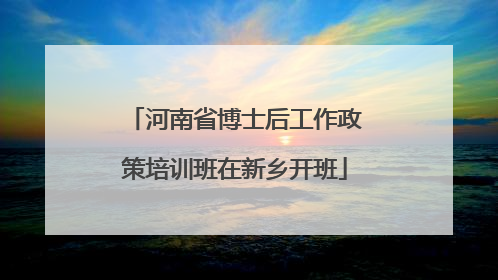 河南省博士后工作政策培训班在新乡开班