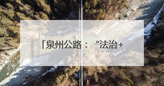 泉州公路：“法治+”赋能路政宣传 构建爱路护路共治新格局
