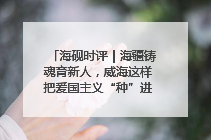 海砚时评｜海疆铸魂育新人，威海这样把爱国主义“种”进年轻人心里