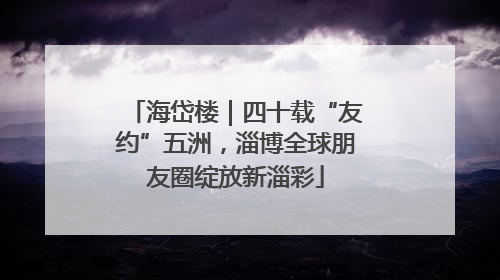 海岱楼｜四十载“友约”五洲，淄博全球朋友圈绽放新淄彩