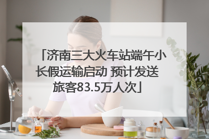 济南三大火车站端午小长假运输启动 预计发送旅客83.5万人次