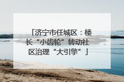 济宁市任城区：楼长“小齿轮”转动社区治理“大引擎”
