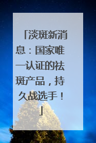 淡斑新消息：国家唯一认证的祛斑产品，持久战选手！