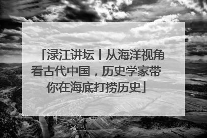 渌江讲坛丨从海洋视角看古代中国，历史学家带你在海底打捞历史