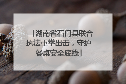 湖南省石门县联合执法重拳出击，守护餐桌安全底线