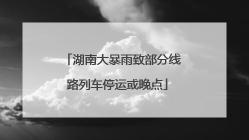 湖南大暴雨致部分线路列车停运或晚点