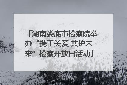 湖南娄底市检察院举办“携手关爱 共护未来”检察开放日活动