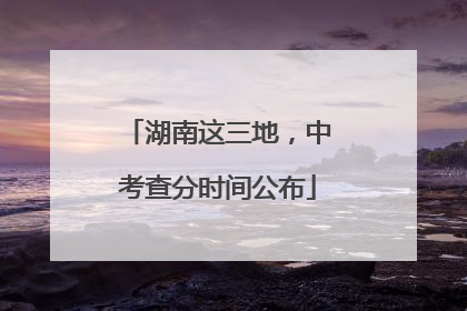 湖南这三地，中考查分时间公布