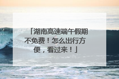 湖南高速端午假期不免费！怎么出行方便，看过来！