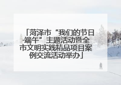 菏泽市“我们的节日·端午”主题活动暨全市文明实践精品项目案例交流活动举办