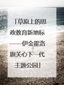 草原上的思政教育新地标——伊金霍洛旗关心下一代主题公园