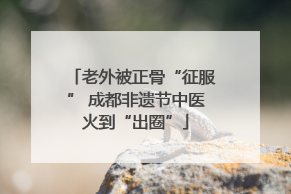 老外被正骨“征服” 成都非遗节中医火到“出圈”