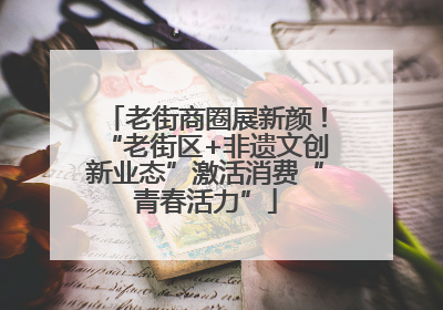 老街商圈展新颜！“老街区+非遗文创新业态”激活消费“青春活力”