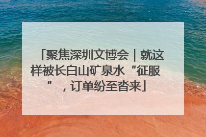 聚焦深圳文博会｜就这样被长白山矿泉水“征服”，订单纷至沓来