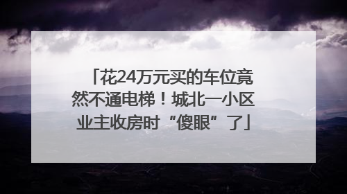 花24万元买的车位竟然不通电梯！城北一小区业主收房时“傻眼”了