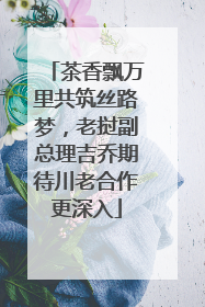 茶香飘万里共筑丝路梦，老挝副总理吉乔期待川老合作更深入