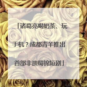 诸葛亮喝奶茶、玩手机？成都青羊推出首部非遗蜀锦短剧