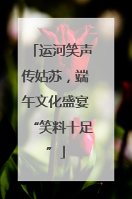 运河笑声传姑苏，端午文化盛宴“笑料十足”