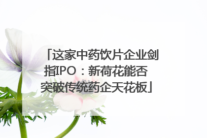 这家中药饮片企业剑指IPO：新荷花能否突破传统药企天花板