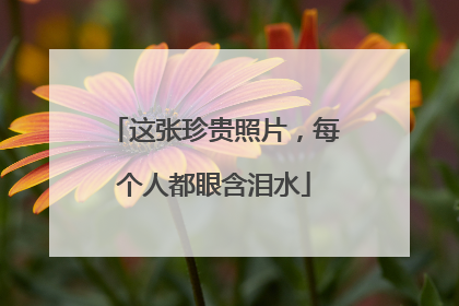 这张珍贵照片，每个人都眼含泪水