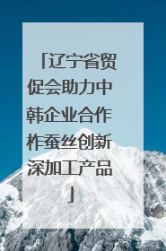 辽宁省贸促会助力中韩企业合作柞蚕丝创新深加工产品