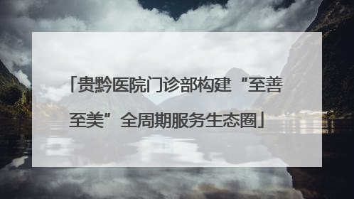 贵黔医院门诊部构建“至善至美”全周期服务生态圈