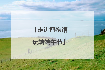 走进博物馆 玩转端午节