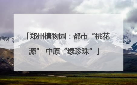 郑州植物园：都市“桃花源” 中原“绿珍珠”