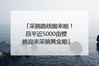 采摘路线图来啦！昌平近5000亩樱桃迎来采摘黄金期