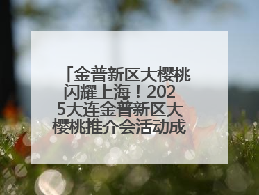 金普新区大樱桃闪耀上海！2025大连金普新区大樱桃推介会活动成功举办！