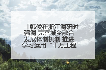 韩俊在浙江调研时强调 完善城乡融合发展体制机制 推进学习运用“千万工程”经验走深走实