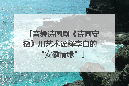 音舞诗画剧《诗画安徽》用艺术诠释李白的 “安徽情缘”