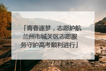 青春逐梦，志愿护航 兰州市城关区志愿服务守护高考顺利进行