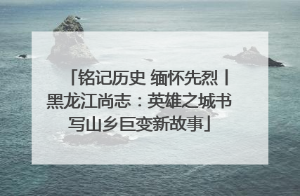 铭记历史 缅怀先烈丨黑龙江尚志：英雄之城书写山乡巨变新故事