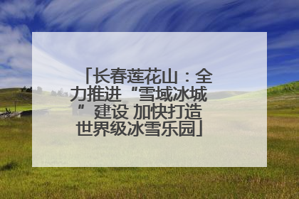 长春莲花山：全力推进“雪域冰城”建设 加快打造世界级冰雪乐园