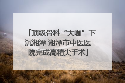 顶级骨科“大咖”下沉湘潭 湘潭市中医医院完成高精尖手术