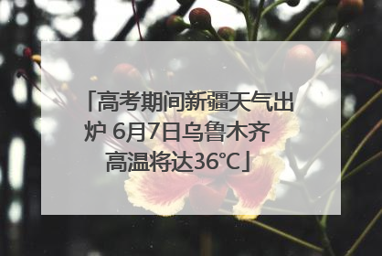 高考期间新疆天气出炉 6月7日乌鲁木齐高温将达36℃