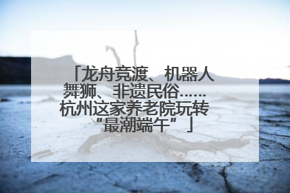 龙舟竞渡、机器人舞狮、非遗民俗……杭州这家养老院玩转“最潮端午”