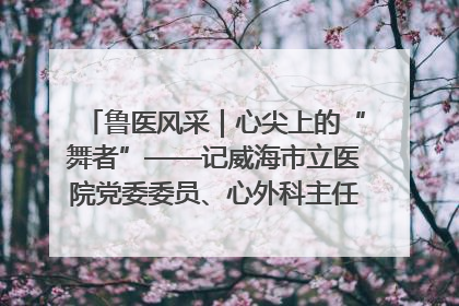 鲁医风采｜心尖上的“舞者”——记威海市立医院党委委员、心外科主任、主任医师景昊