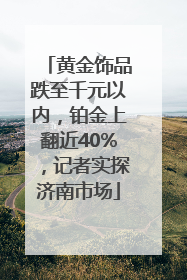 黄金饰品跌至千元以内，铂金上翻近40%，记者实探济南市场