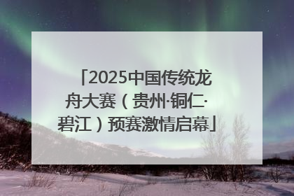 2025中国传统龙舟大赛（贵州·铜仁·碧江）预赛激情启幕