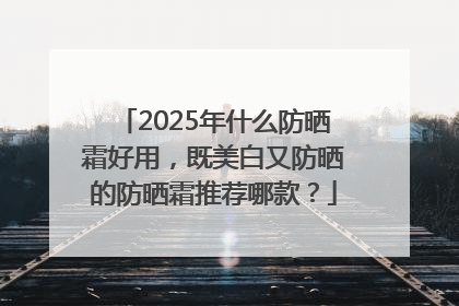 2025年什么防晒霜好用，既美白又防晒的防晒霜推荐哪款？