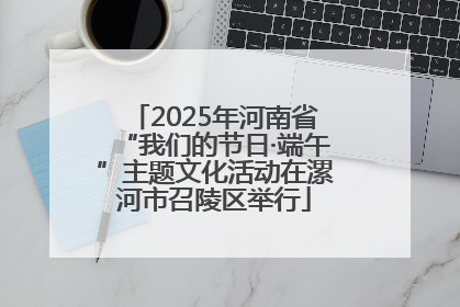 2025年河南省“我们的节日·端午”主题文化活动在漯河市召陵区举行