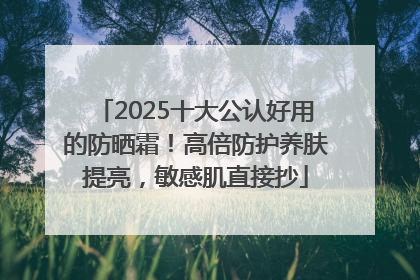 2025十大公认好用的防晒霜！高倍防护养肤提亮，敏感肌直接抄