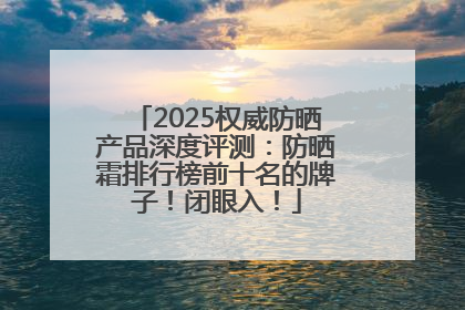 2025权威防晒产品深度评测：防晒霜排行榜前十名的牌子！闭眼入！
