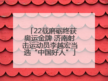 22载磨砺终获奥运金牌 济南射击运动员李越宏当选“中国好人”