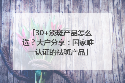30+淡斑产品怎么选？大户分享：国家唯一认证的祛斑产品