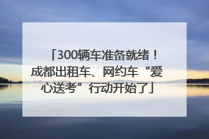 300辆车准备就绪！成都出租车、网约车“爱心送考”行动开始了