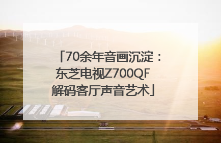 70余年音画沉淀：东芝电视Z700QF解码客厅声音艺术