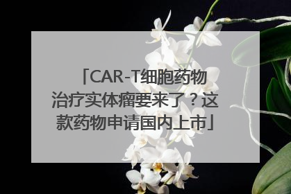 CAR-T细胞药物治疗实体瘤要来了？这款药物申请国内上市